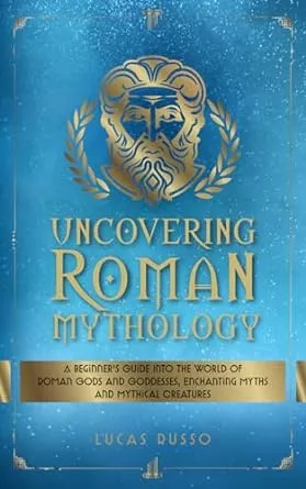 Uncovering Roman Mythology: A Beginner's Guide Into The World of Roman Gods and Goddesses, Enchanting Myths and Mythical Creatures (Ancient History Books)