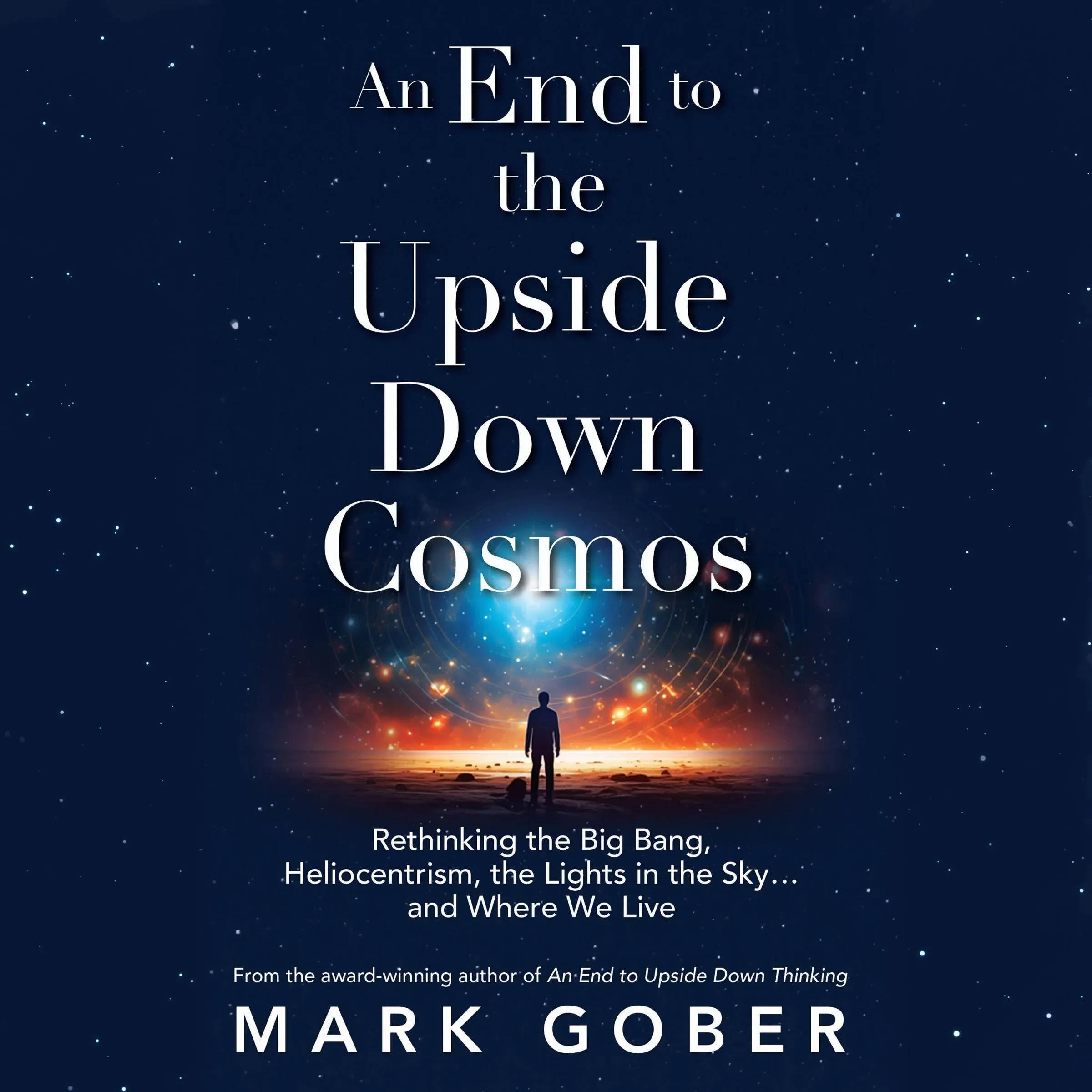 An End to the Upside Down Cosmos: Rethinking the Big Bang, Heliocentrism, the Lights in the Sky...and Where We Live [Book]