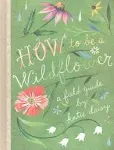 How to Be a Wildflower: A Field Guide (Nature Journals, Wildflower Books, Motivational Books, Creativity Books) [Book]