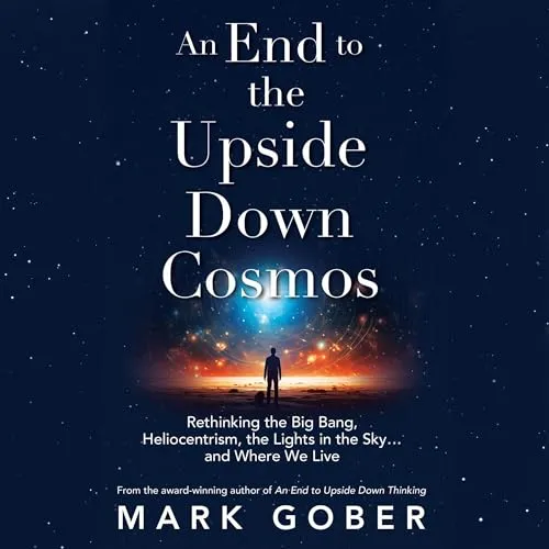 An End to the Upside Down Cosmos: Rethinking the Big Bang, Heliocentrism, the Lights in the Sky...and Where We Live