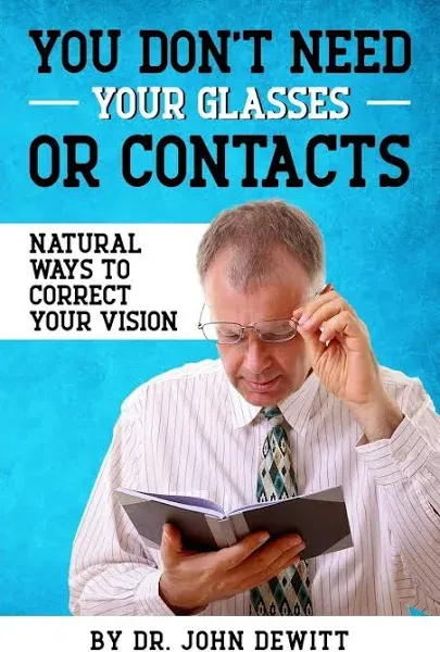 You Don't Need Your Glasses Or Contacts: Natural Ways to Correct Your Vision Without Drugs Or Corrective Lenses