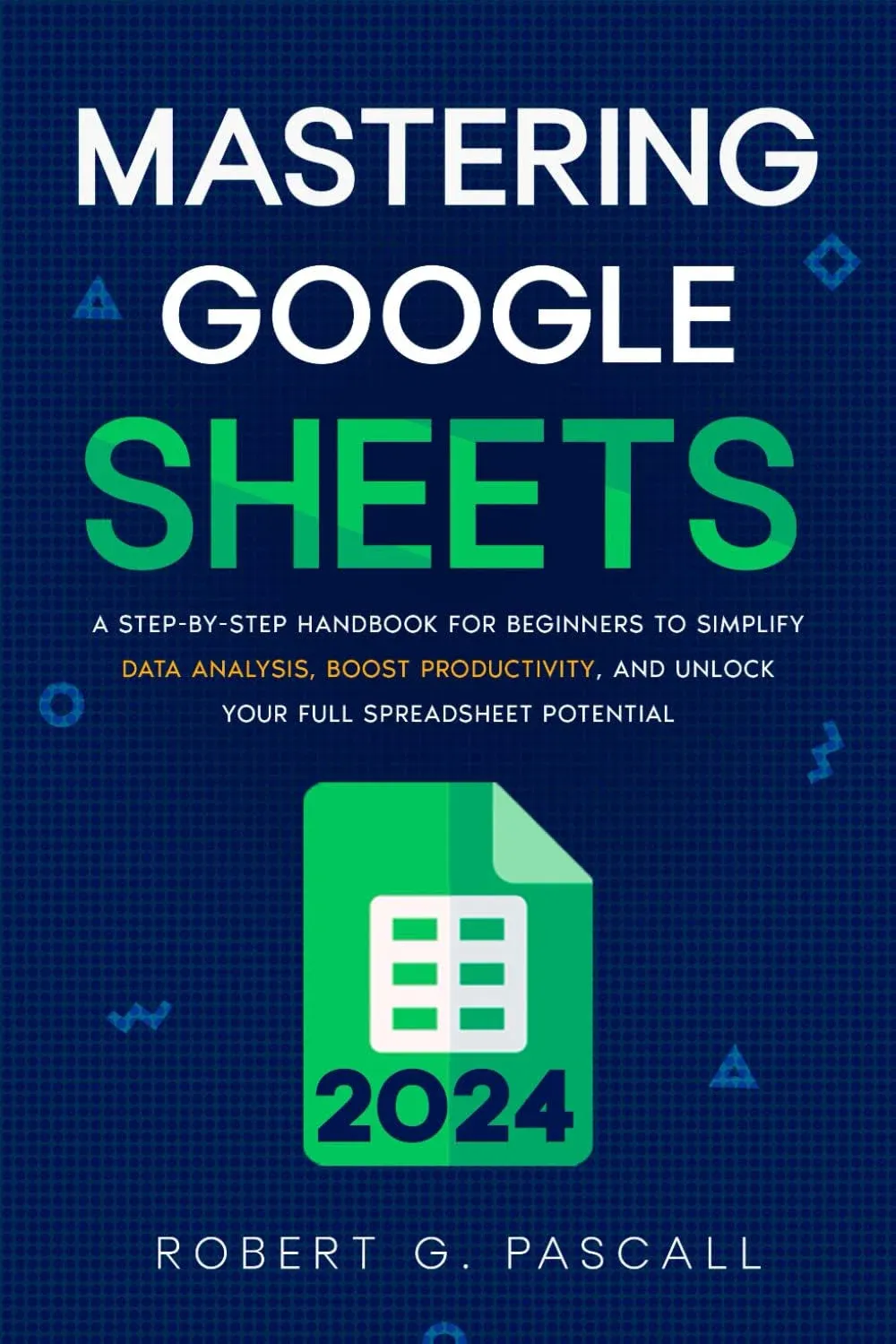 Mastering Google Sheets: A Step-by-Step Handbook for Beginners to Simplify Data Analysis, Boost Productivity, and Unlock Your Full Spreadsheet Potential