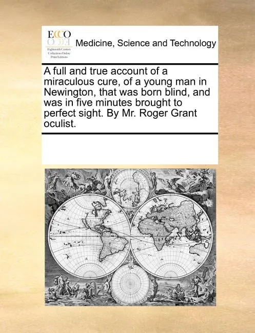 A Full and True Account of a Miraculous Cure, of a Young Man in Newington, That Was Born Blind, and Was in Five Minutes Brought to Perfect Sight. by Mr. Roger Grant Oculist.